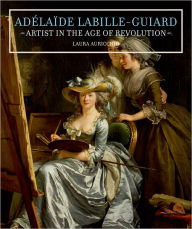 Adelaide Labille-Guiard: Artist in the Age of Revolution Laura Auricchio Author