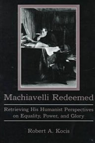 Machiavelli Redeemed: Retrieving His Humanist Perspectives on Equality, Power, and Glory - Robert Kocis