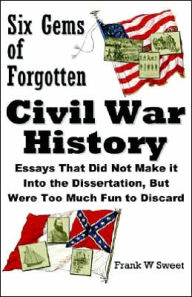Six Gems of Forgotten Civil War History: Essays That Did Not Make It into the Dissertation, but Were Too Much Fun to Discard - Frank W. Sweet