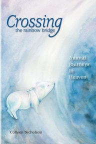 Crossing the Rainbow Bridge: Animal Journeys to Heaven Colleen Nicholson Author