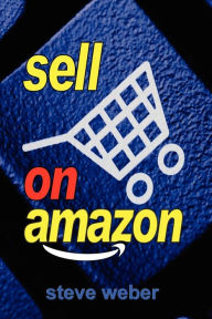 Sell on Amazon: A Guide to Amazon's Marketplace, Seller Central, and Fulfillment by Amazon Programs Steve Weber Author