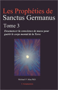 Les Propheties de Sanctus Germanus Tome 3: Ensemencer la conscience de masse pour guerir le corps mental de la Terre Michael P Mau PhD Author