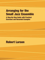 Arranging for the Small Jazz Ensemble: A Step-by-Step Guide with Practical Exercises and Recorded Examples Robert Larson Author