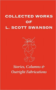 Collected Works of L. Scott Swanson: Stories, Columns & Outright Fabrications - L. Scott Swanson