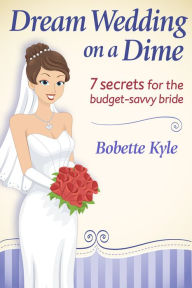 Dream Wedding on a Dime: 7 Secrets for the Budget-Savvy Bride - Bobette Kyle