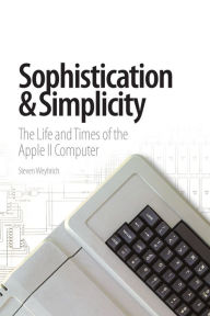 Sophistication & Simplicity: The Life and Times of the Apple II Computer Weyhrich  Steven Author