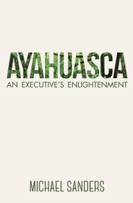 Ayahuasca: An Executive's Enlightenment Michael Sanders Author