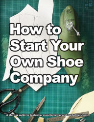 How to Start Your Own Shoe Company: A start-up guide to designing, manufacturing, and marketing shoes