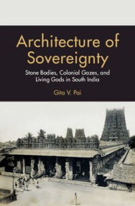 Architecture of Sovereignty: Stone Bodies, Colonial Gazes, and Living Gods in South India Gita V. Pai Author