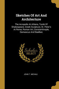 Sketches Of Art And Architecture: The Acropolis At Athens, Tomb Of Shakespeare, Greek Sculpture, St. Peter's At Rome, Roman Art, Constantinople, Damascus And Baalbec - John T. Michau