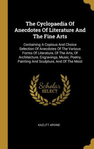 The Cyclopaedia Of Anecdotes Of Literature And The Fine Arts: Containing A Copious And Choice Selection Of Anecdotes Of The Various Forms Of Literature, Of The Arts, Of Architecture, Engravings, Music, Poetry, Painting And Sculpture, And Of The Most - Kazlitt Arvine