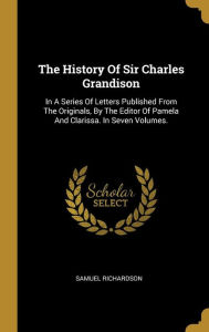 The History Of Sir Charles Grandison: In A Series Of Letters Published From The Originals, By The Editor Of Pamela And Clarissa. In Seven Volumes. - Samuel Richardson
