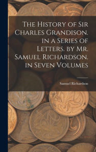 The History of Sir Charles Grandison. in a Series of Letters. by Mr. Samuel Richardson. in Seven Volumes Samuel Richardson Author
