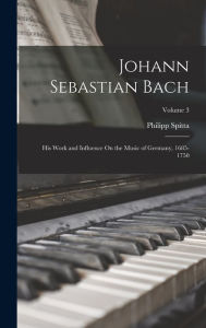 Johann Sebastian Bach: His Work and Influence On the Music of Germany, 1685-1750; Volume 3 Philipp Spitta Author