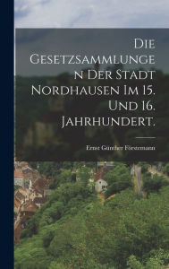 Die Gesetzsammlungen der Stadt Nordhausen im 15. und 16. Jahrhundert. Ernst Günther Förstemann Author