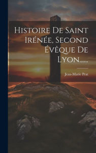 Histoire De Saint Irénée, Second Évêque De Lyon...... Jean-Marie Prat Author