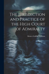 The Jurisdiction and Practice of the High Court of Admiralty Robert Griffith Williams Author
