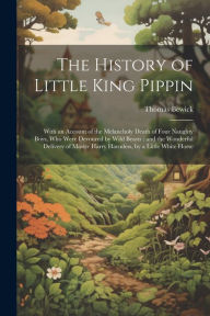 The History of Little King Pippin: With an Account of the Melancholy Death of Four Naughty Boys, who Were Devoured by Wild Beasts : and the Wonderful
