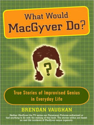 What Would MacGyver Do?: True Stories of Improvised Genius in Everyday Life Brendan Vaughan Author