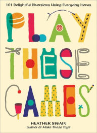 Play These Games: 101 Delightful Diversions Using Everyday Items Heather Swain Author