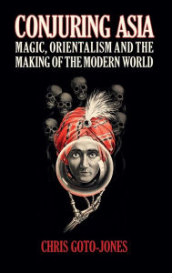 Conjuring Asia: Magic, Orientalism, and the Making of the Modern World Chris Goto-Jones Author