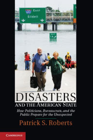 Disasters and the American State: How Politicians, Bureaucrats, and the Public Prepare for the Unexpected Patrick S. Roberts Author