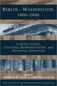 Berlin - Washington, 1800-2000: Capital Cities, Cultural Representation, and National Identities Andreas Daum Editor