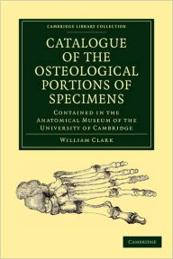 Catalogue of the Osteological Portions of Specimens Contained in the Anatomical Museum of the University of Cambridge William Clark Author