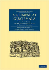 A Glimpse at Guatemala, and Some Notes on the Ancient Monuments of Central America Anne Cary Maudslay Author