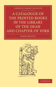 A Catalogue of the Printed Books in the Library of the Dean and Chapter of York James Raine Author