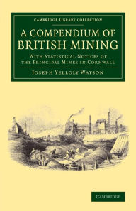 A Compendium of British Mining: With Statistical Notices of the Principal Mines in Cornwall Joseph Yelloly Watson Author
