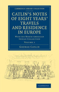 Catlin's Notes of Eight Years' Travels and Residence in Europe: Volume 1: With his North American Indian Collection George Catlin Author
