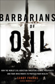 Barbarians of Oil: How the World's Oil Addiction Threatens Global Prosperity and Four Investments to Protect Your Wealth - Sandy Franks
