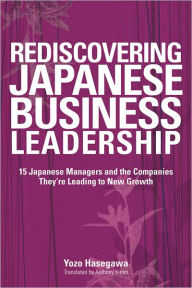 Rediscovering Japanese Business Leadership: 15 Japanese Managers and the Companies They're Leading to New Growth Yozo Hasegawa Author