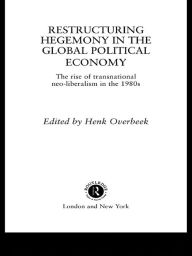 Restructuring Hegemony in the Global Political Economy: The Rise of Transnational Neo-Liberalism in the 1980s Henk W Overbeek Editor