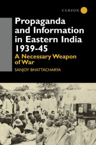 Propaganda and Information in Eastern India 1939-45: A Necessary Weapon of War Sanjoy Bhattacharya Author