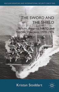 The Sword and the Shield: Britain, America, NATO and Nuclear Weapons, 1970-1976 Kristan Stoddart Author