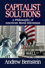 Capitalist Solutions: A Philosophy of American Moral Dilemmas Andrew Bernstein Editor