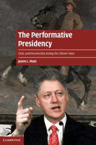 The Performative Presidency: Crisis and Resurrection during the Clinton Years - Jason L. Mast