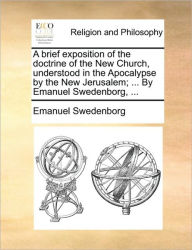 A Brief Exposition of the Doctrine of the New Church, Understood in the Apocalypse by the New Jerusalem; ... by Emanuel Swedenborg, ... Emanuel Sweden