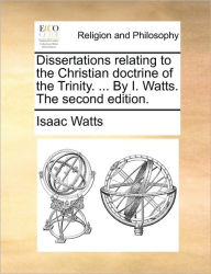 Dissertations Relating to the Christian Doctrine of the Trinity. ... by I. Watts. the Second Edition. Isaac Watts Author