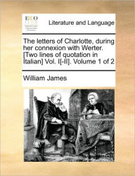 The Letters of Charlotte, During Her Connexion with Werter. [Two Lines of Quotation in Italian] Vol. I[-II]. Volume 1 of 2 William James Author