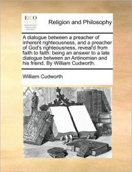 A Dialogue Between a Preacher of Inherent Righteousness, and a Preacher of God's Righteousness, Reveal'd from Faith to Faith: Being an Answer to a Lat - William Cudworth