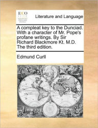 A Compleat Key to the Dunciad. with a Character of Mr. Pope's Profane Writings. by Sir Richard Blackmore Kt. M.D. the Third Edition. Edmund Curll Auth
