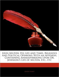 John Milton: His Life and Times, Religious and Political Opinions: With an Appendix, Containing Animadversions Upon Dr. Johnson's Life of Milton, Etc., Etc - Joseph Ivimey