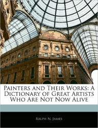 Painters and Their Works: A Dictionary of Great Artists Who Are Not Now Alive - Ralph N James