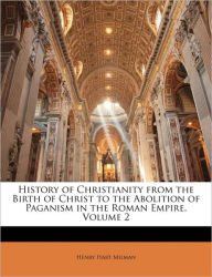 History of Christianity from the Birth of Christ to the Abolition of Paganism in the Roman Empire, Volume 2 Henry Hart Milman Author