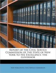 Report of the Civil Service Commission of the State of New York to His Excellency, the Governor New York (State). Civil Service Commissi Created by