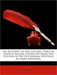 An Account of the Life and Times of Francis Bacon: Extracted from the Edition of His Occasional Writings by James Spedding James Spedding Author