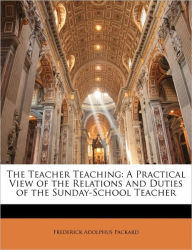 The Teacher Teaching: A Practical View of the Relations and Duties of the Sunday-School Teacher - Frederick Adolphus Packard